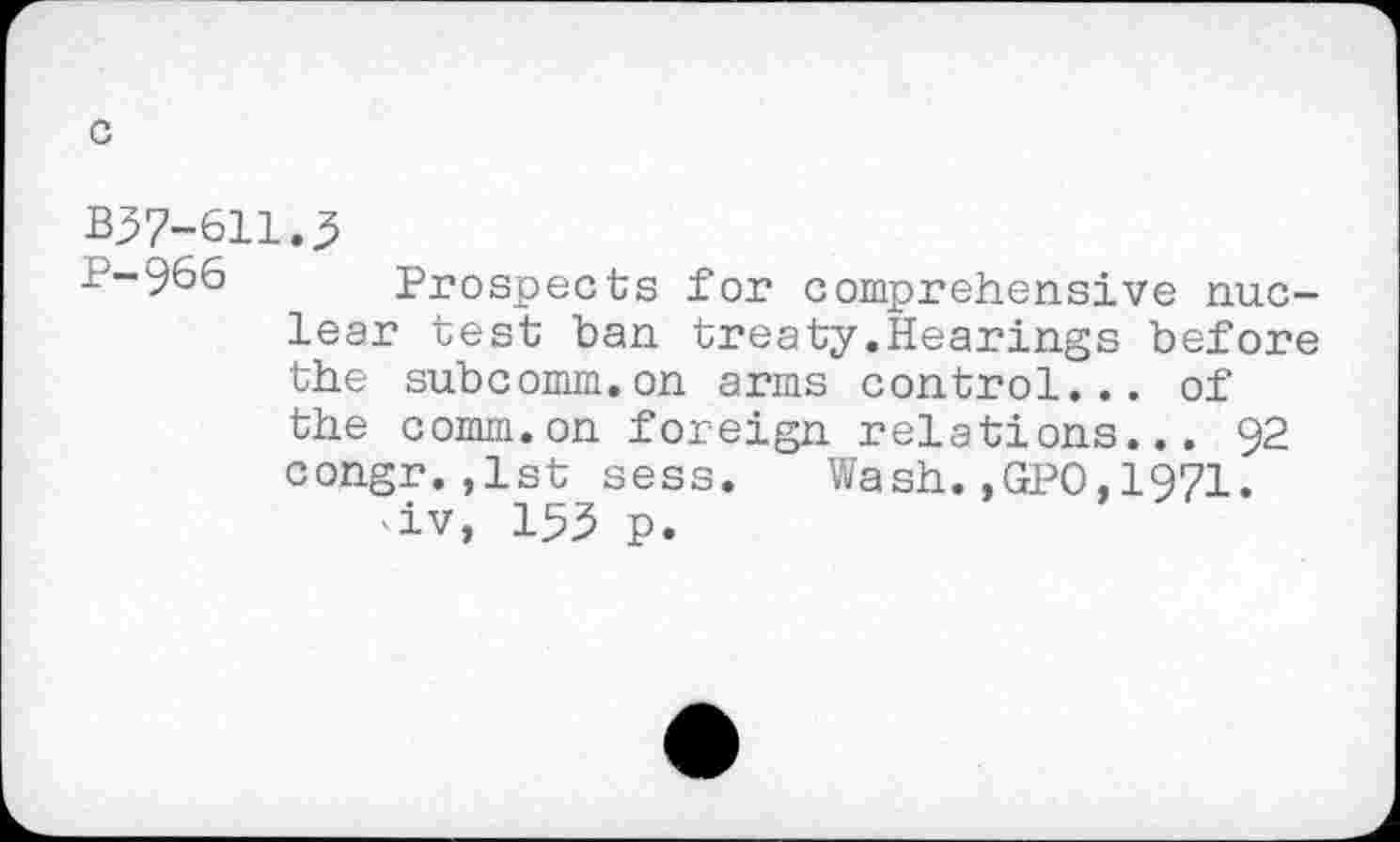 ﻿c
B37-611.3
P-966 Prospects for comprehensive nuclear test ban treaty.Hearings before the subcomm.on arms control... of the comm.on foreign relations... 92 congr.,1st sess. Wash.,GPO,1971. -iv, 153 p.